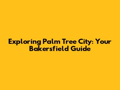 Exploring Palm Tree City: Your Bakersfield Guide