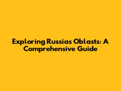 Exploring Russia's Oblasts: A Comprehensive Guide