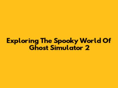 Exploring The Spooky World Of Ghost Simulator 2