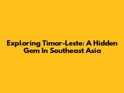Exploring Timor-Leste: A Hidden Gem In Southeast Asia