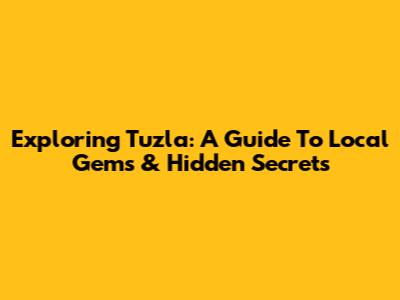 Exploring Tuzla: A Guide To Local Gems & Hidden Secrets