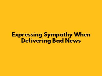 Expressing Sympathy When Delivering Bad News