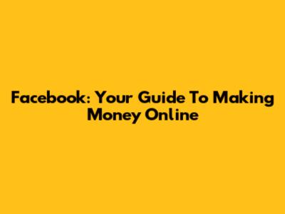 Facebook: Your Guide To Making Money Online