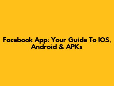 Facebook App: Your Guide To IOS, Android & APKs