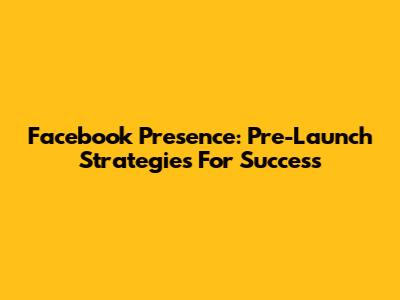 Facebook Presence: Pre-Launch Strategies For Success