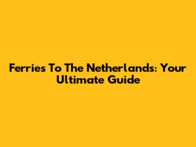 Ferries To The Netherlands: Your Ultimate Guide