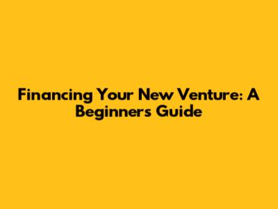 Financing Your New Venture: A Beginner's Guide