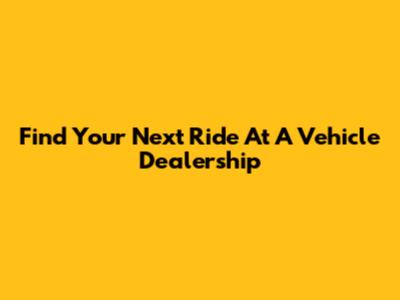 Find Your Next Ride At A Vehicle Dealership