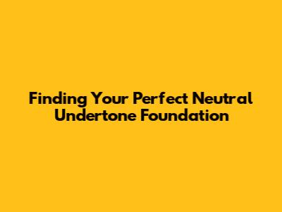 Finding Your Perfect Neutral Undertone Foundation