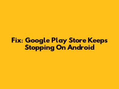 Fix: Google Play Store Keeps Stopping On Android