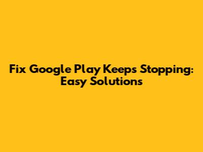 Fix Google Play Keeps Stopping: Easy Solutions