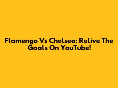 Flamengo Vs Chelsea: Relive The Goals On YouTube!