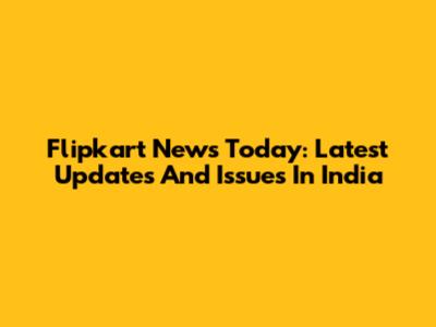 Flipkart News Today: Latest Updates And Issues In India