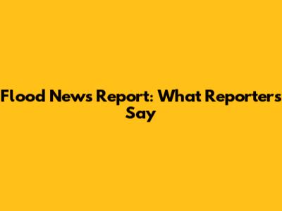 Flood News Report: What Reporters Say