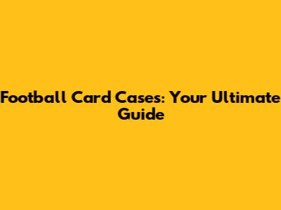 Football Card Cases: Your Ultimate Guide