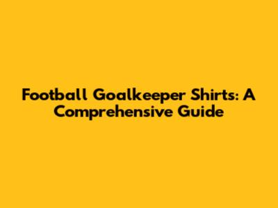 Football Goalkeeper Shirts: A Comprehensive Guide