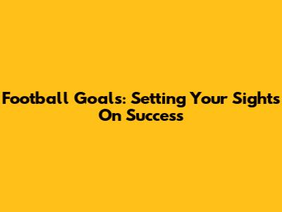 Football Goals: Setting Your Sights On Success