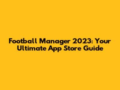 Football Manager 2023: Your Ultimate App Store Guide