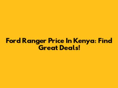 Ford Ranger Price In Kenya: Find Great Deals!