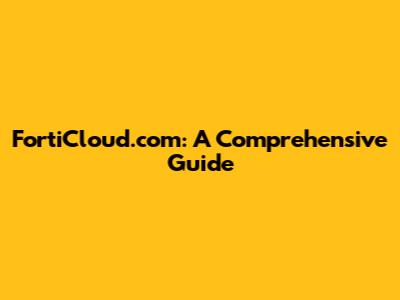 FortiCloud.com: A Comprehensive Guide