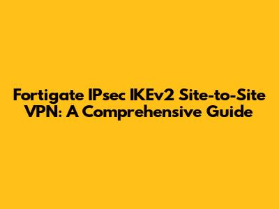 Fortigate IPsec IKEv2 Site-to-Site VPN: A Comprehensive Guide