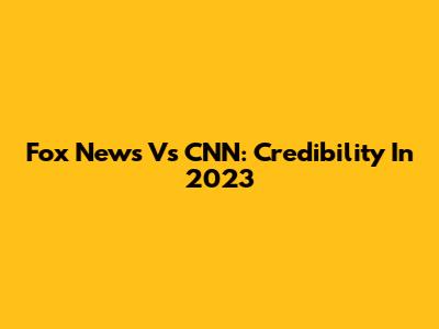 Fox News Vs CNN: Credibility In 2023