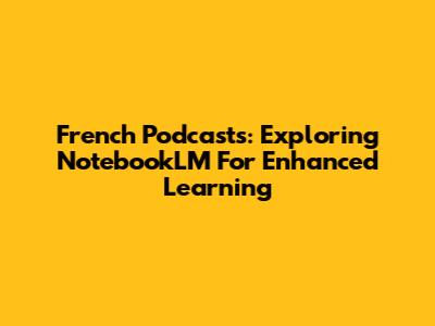 French Podcasts: Exploring NotebookLM For Enhanced Learning