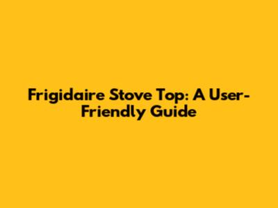 Frigidaire Stove Top: A User-Friendly Guide