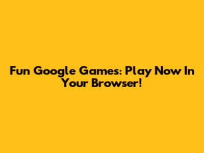 Fun Google Games: Play Now In Your Browser!