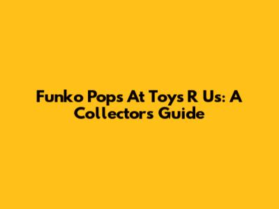 Funko Pops At Toys R Us: A Collector's Guide