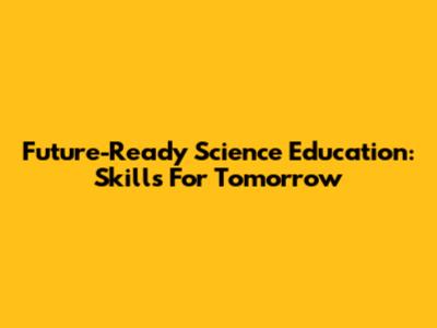 Future-Ready Science Education: Skills For Tomorrow