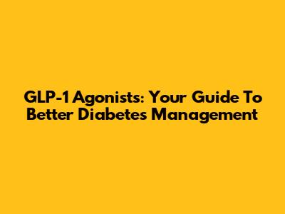 GLP-1 Agonists: Your Guide To Better Diabetes Management