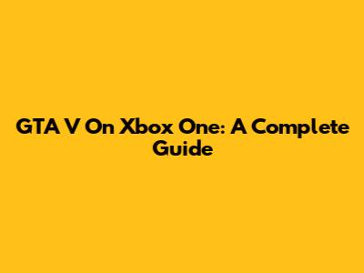 GTA V On Xbox One: A Complete Guide