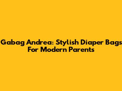 Gabag Andrea: Stylish Diaper Bags For Modern Parents