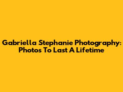 Gabriella Stephanie Photography: Photos To Last A Lifetime