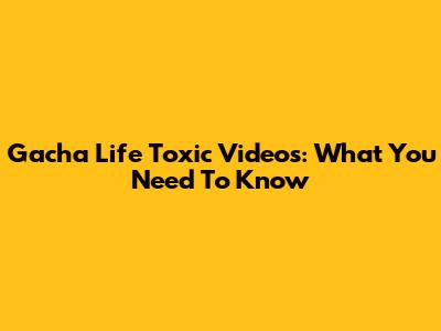 Gacha Life Toxic Videos: What You Need To Know