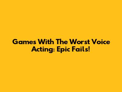 Games With The Worst Voice Acting: Epic Fails!