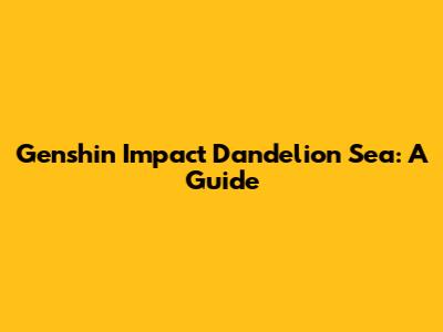 Genshin Impact Dandelion Sea: A Guide