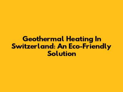 Geothermal Heating In Switzerland: An Eco-Friendly Solution