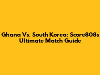 Ghana Vs. South Korea: Score808's Ultimate Match Guide