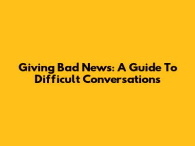Giving Bad News: A Guide To Difficult Conversations