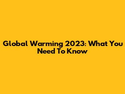 Global Warming 2023: What You Need To Know