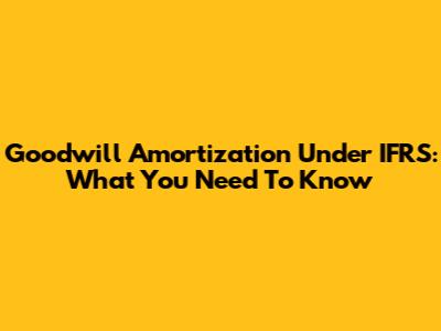 Goodwill Amortization Under IFRS: What You Need To Know