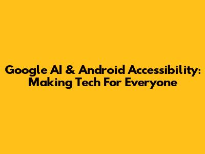 Google AI & Android Accessibility: Making Tech For Everyone
