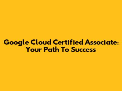 Google Cloud Certified Associate: Your Path To Success