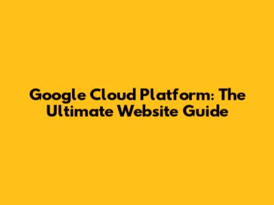 Google Cloud Platform: The Ultimate Website Guide