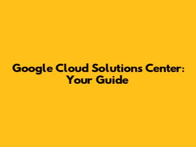 Google Cloud Solutions Center: Your Guide