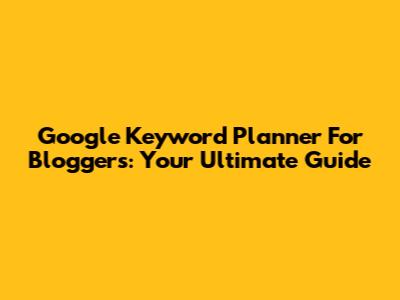Google Keyword Planner For Bloggers: Your Ultimate Guide
