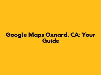 Google Maps Oxnard, CA: Your Guide