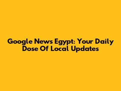 Google News Egypt: Your Daily Dose Of Local Updates
